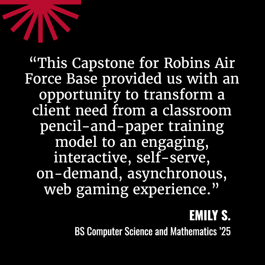 "This Capstone for Robins Air Force Base provided us with an opportunity to transform a classroom pencil and paper training model to an engaging, interactive, self-serve, on-demand, asynchronous web gaming experience."