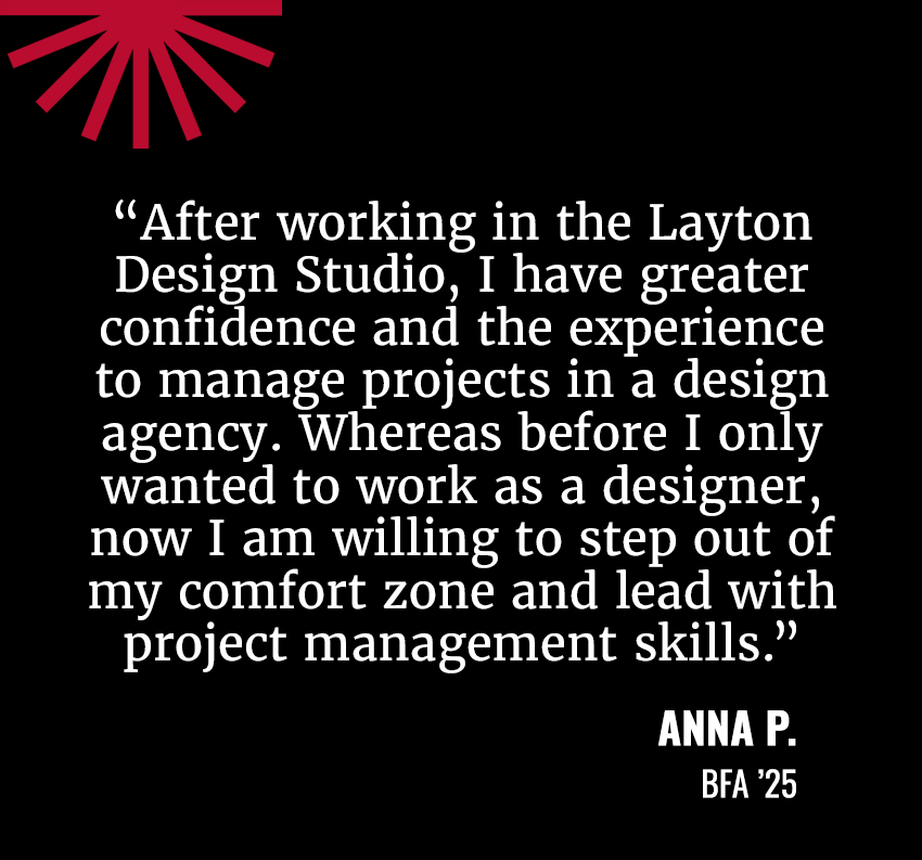 “After working in the Layton Design Studio, I have greater confidence and the experience to manage projects in a design agency. Whereas before I only wanted to work as a designer, now I am willing to step out of my comfort zone and lead with project management skills.”&nbsp; Anna P. / BFA ’25
